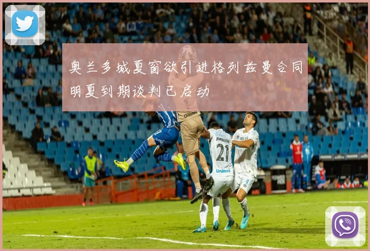 奥兰多城夏窗欲引进格列兹曼合同明夏到期谈判已启动