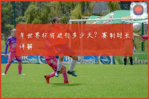 年世界杯将进行多少天？赛制时长详解
