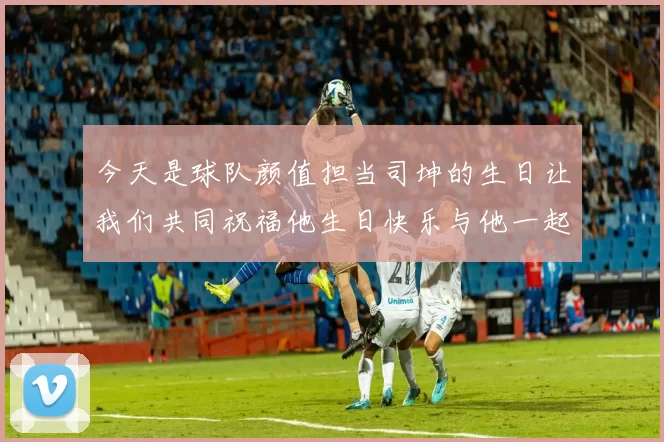 今天是球队颜值担当司坤的生日让我们共同祝福他生日快乐与他一起庆祝这特别的日子