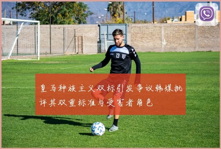 皇马种族主义双标引发争议韩媒批评其双重标准与受害者角色