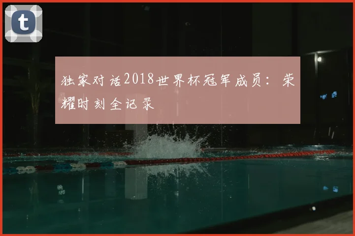 独家对话2018世界杯冠军成员：荣耀时刻全记录