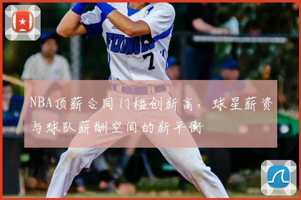 NBA顶薪合同门槛创新高，球星薪资与球队薪酬空间的新平衡