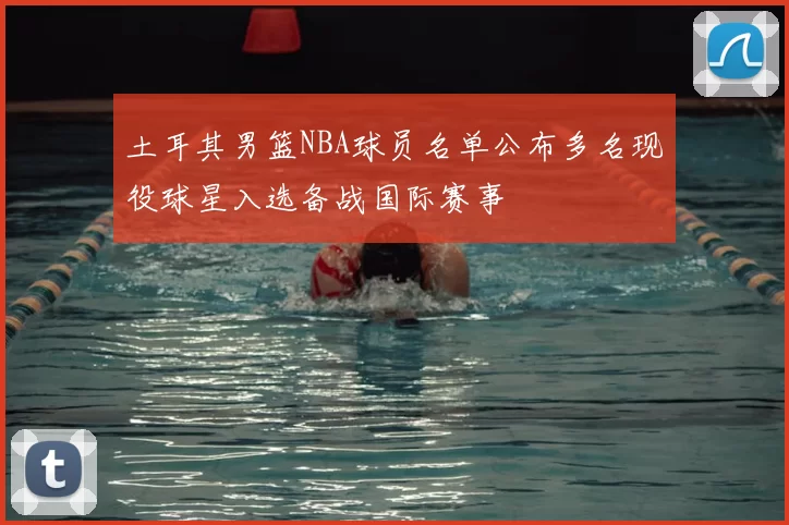 土耳其男篮NBA球员名单公布多名现役球星入选备战国际赛事