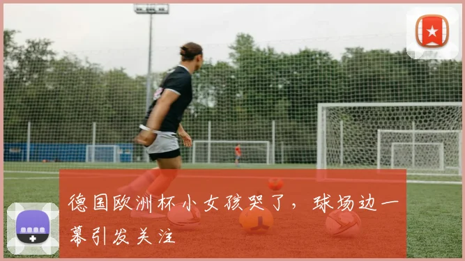 德国欧洲杯小女孩哭了,球场边一幕引发关注