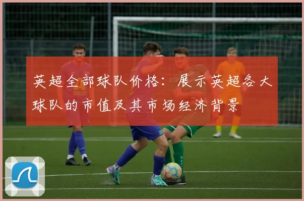 英超全部球队价格：展示英超各大球队的市值及其市场经济背景