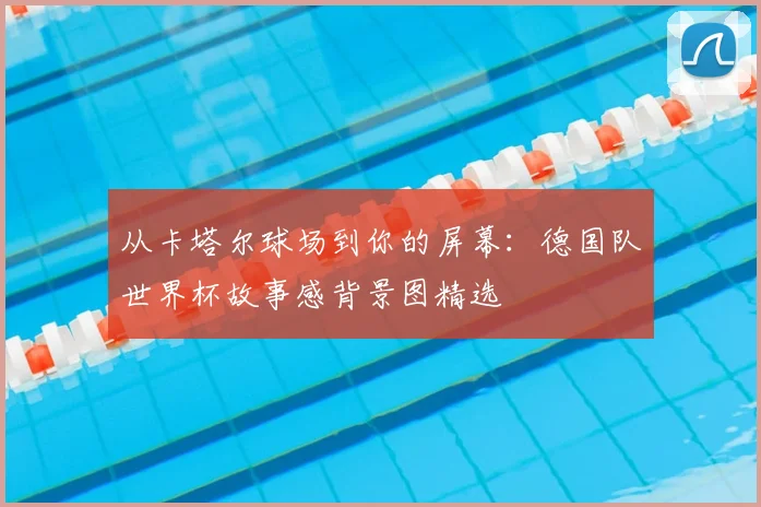 从卡塔尔球场到你的屏幕：德国队世界杯故事感背景图精选