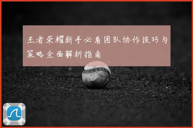 王者荣耀新手必看团队协作技巧与策略全面解析指南