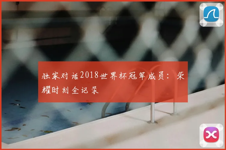 独家对话2018世界杯冠军成员:荣耀时刻全记录