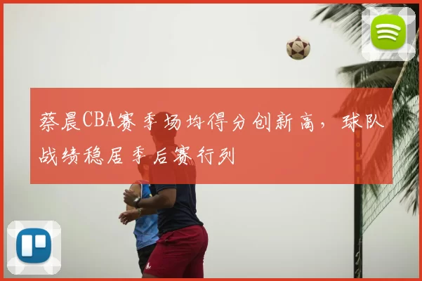 蔡晨CBA赛季场均得分创新高，球队战绩稳居季后赛行列