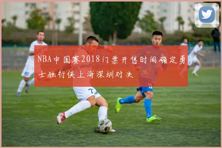 NBA中国赛2018门票开售时间确定勇士独行侠上海深圳对决