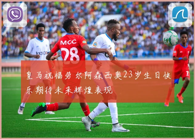 皇马祝福劳尔阿森西奥23岁生日快乐期待未来辉煌表现