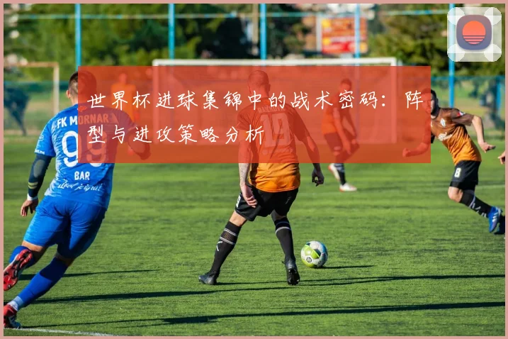 世界杯进球集锦中的战术密码:阵型与进攻策略分析