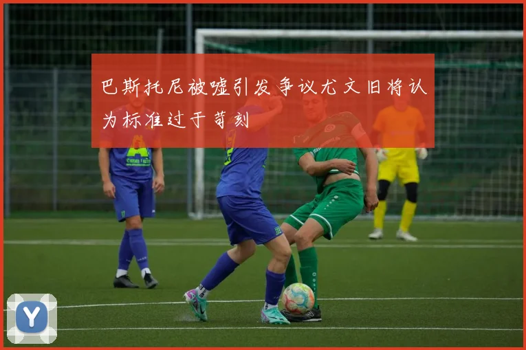 巴斯托尼被嘘引发争议尤文旧将认为标准过于苛刻