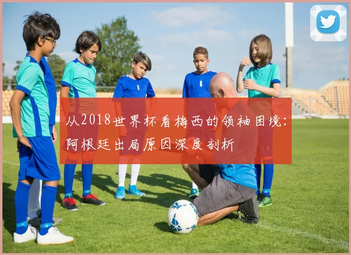 从2018世界杯看梅西的领袖困境：阿根廷出局原因深度剖析