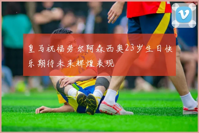 皇马祝福劳尔阿森西奥23岁生日快乐期待未来辉煌表现