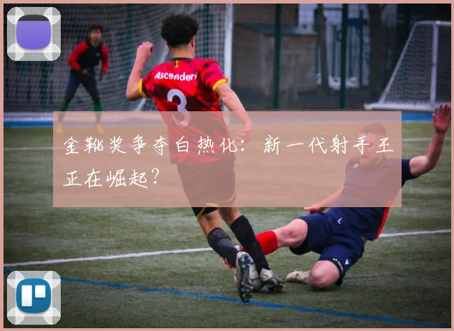 金靴奖争夺白热化:新一代射手王正在崛起?