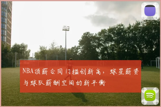 NBA顶薪合同门槛创新高，球星薪资与球队薪酬空间的新平衡