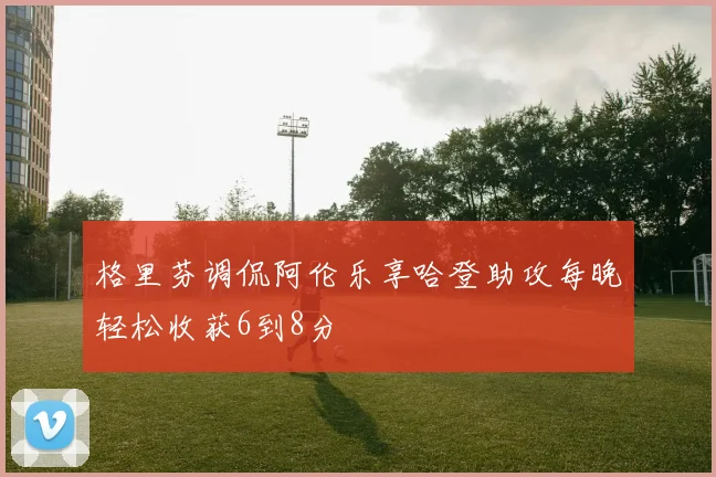 格里芬调侃阿伦乐享哈登助攻每晚轻松收获6到8分