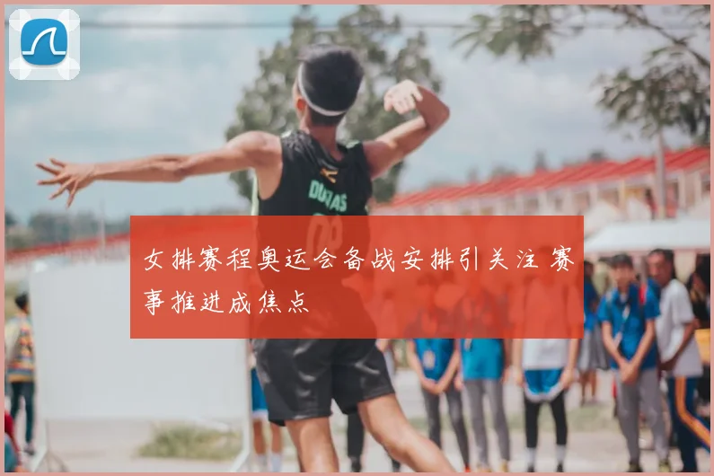 女排赛程奥运会备战安排引关注 赛事推进成焦点