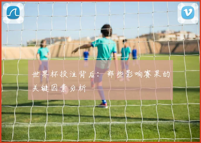 世界杯投注背后：那些影响赛果的关键因素分析