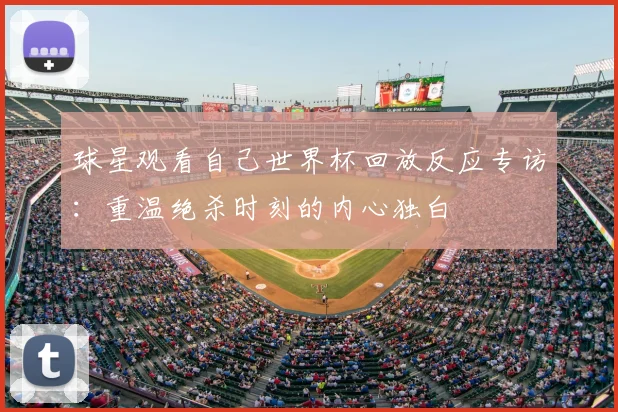 球星观看自己世界杯回放反应专访:重温绝杀时刻的内心独白