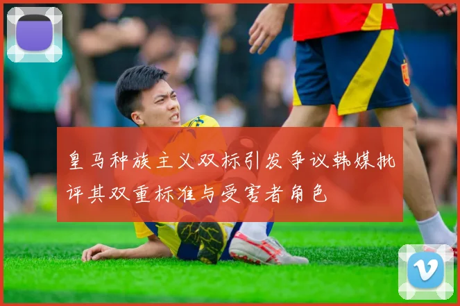 皇马种族主义双标引发争议韩媒批评其双重标准与受害者角色