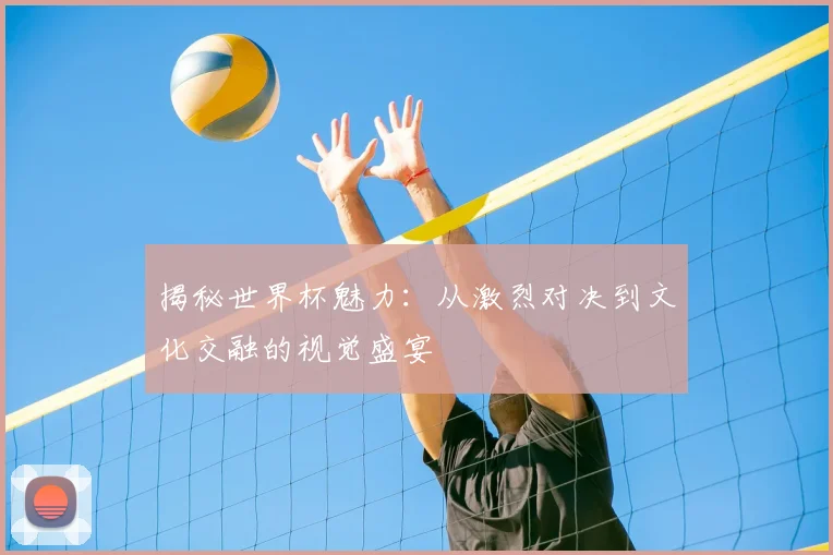 揭秘世界杯魅力:从激烈对决到文化交融的视觉盛宴