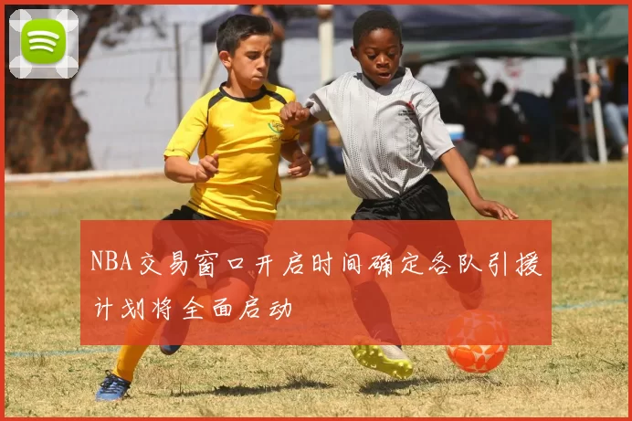 NBA交易窗口开启时间确定各队引援计划将全面启动