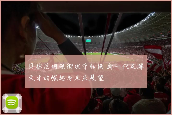 贝林厄姆领衔攻守转换 新一代足球天才的崛起与未来展望