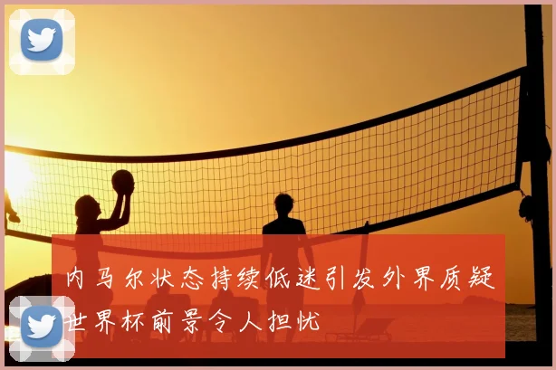 内马尔状态持续低迷引发外界质疑世界杯前景令人担忧