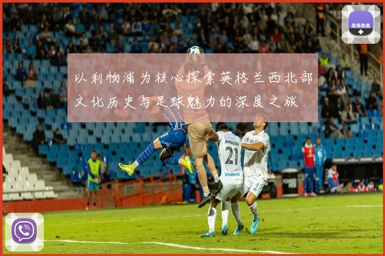 以利物浦为核心探索英格兰西北部文化历史与足球魅力的深度之旅