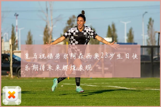 皇马祝福劳尔阿森西奥23岁生日快乐期待未来辉煌表现