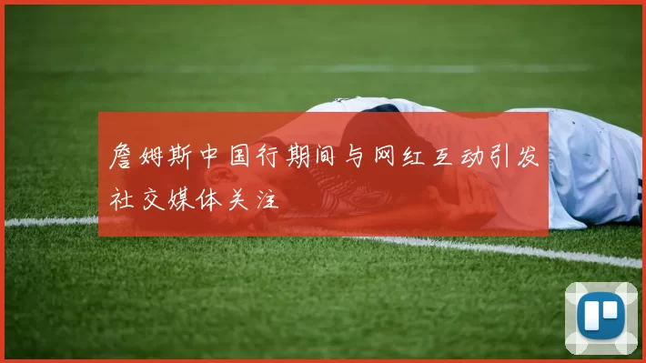 詹姆斯中国行期间与网红互动引发社交媒体关注