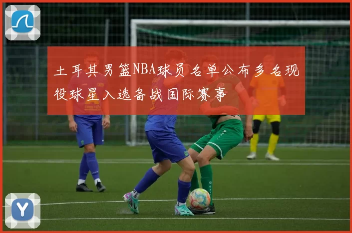 土耳其男篮NBA球员名单公布多名现役球星入选备战国际赛事