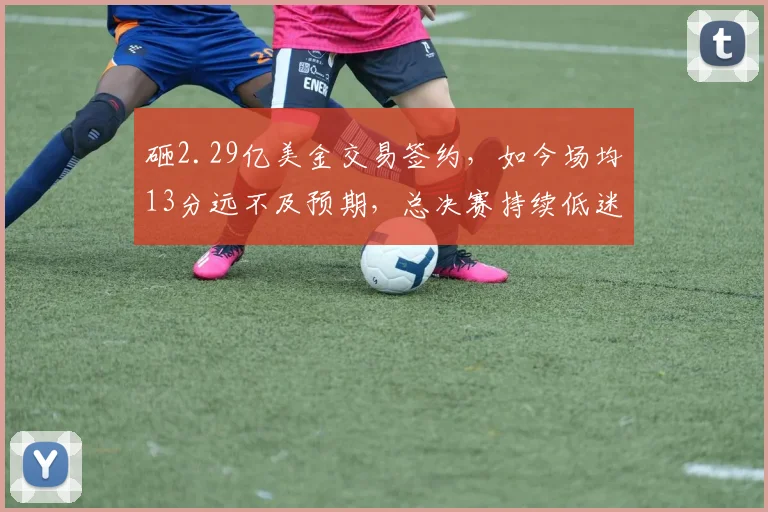 砸2.29亿美金交易签约,如今场均13分远不及预期,总决赛持续低迷