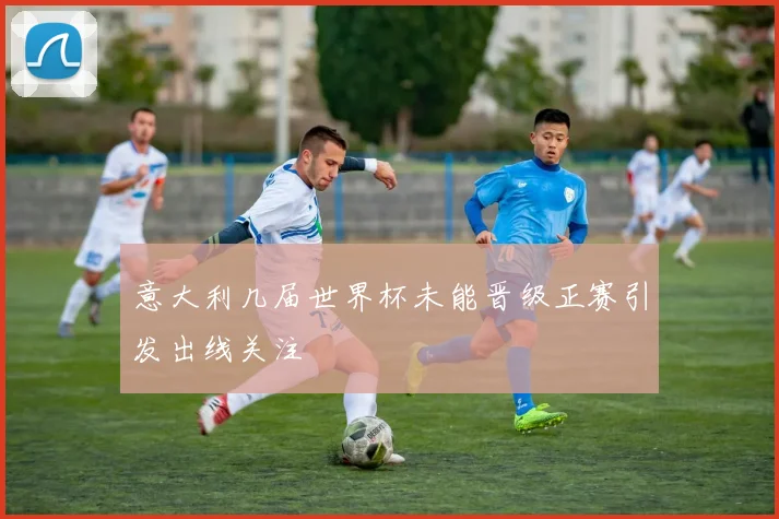 意大利几届世界杯未能晋级正赛引发出线关注