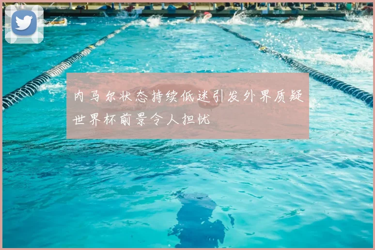 内马尔状态持续低迷引发外界质疑世界杯前景令人担忧