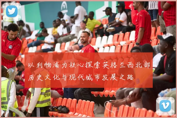 以利物浦为核心探索英格兰西北部历史文化与现代城市发展之路