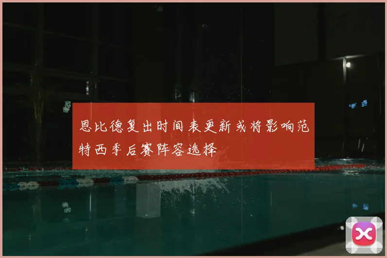 恩比德复出时间表更新或将影响范特西季后赛阵容选择