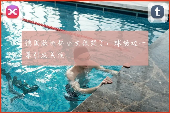 德国欧洲杯小女孩哭了，球场边一幕引发关注