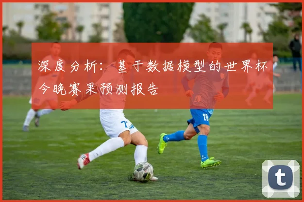 深度分析：基于数据模型的世界杯今晚赛果预测报告