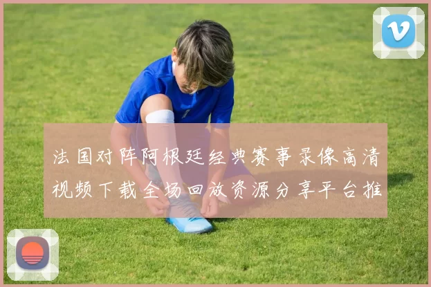 法国对阵阿根廷经典赛事录像高清视频下载全场回放资源分享平台推荐