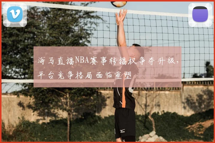 海马直播NBA赛事转播权争夺升级，平台竞争格局面临重塑