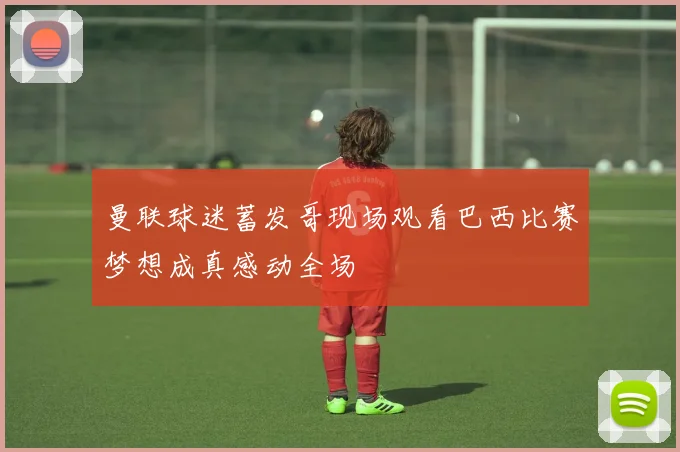 曼联球迷蓄发哥现场观看巴西比赛梦想成真感动全场