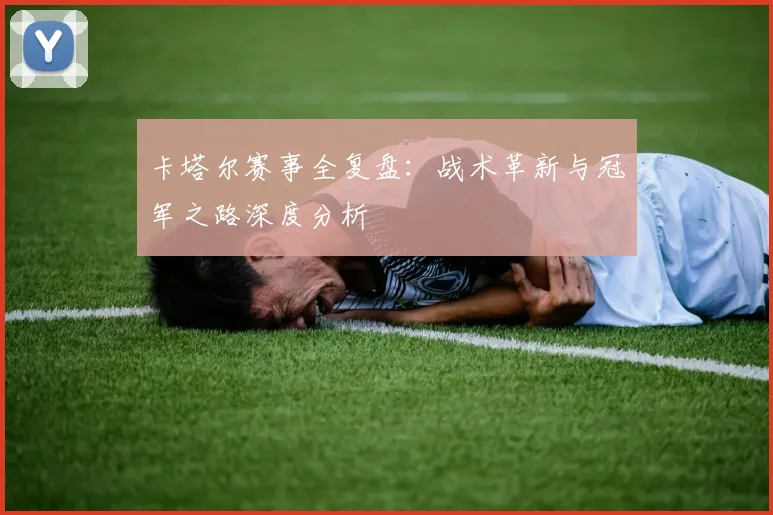 卡塔尔赛事全复盘:战术革新与冠军之路深度分析