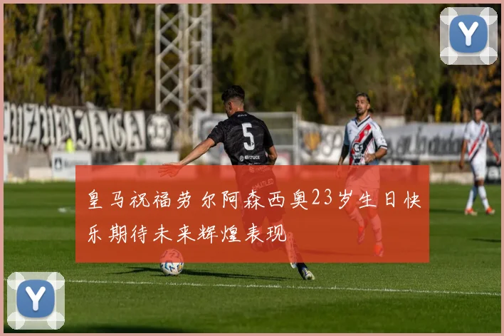 皇马祝福劳尔阿森西奥23岁生日快乐期待未来辉煌表现