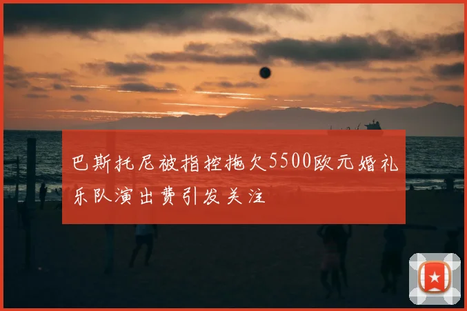 巴斯托尼被指控拖欠5500欧元婚礼乐队演出费引发关注