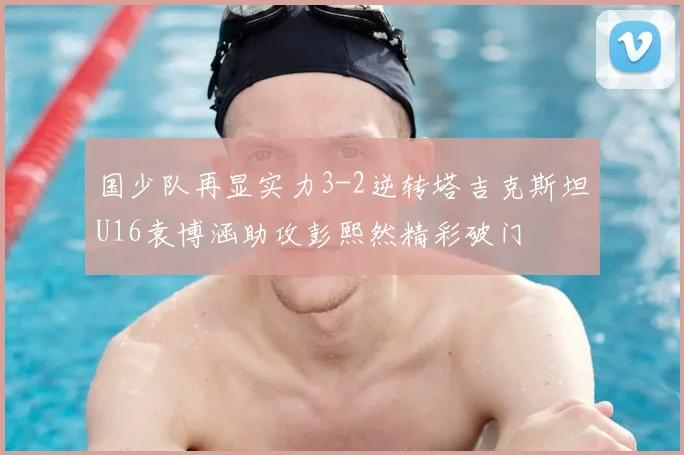 国少队再显实力3-2逆转塔吉克斯坦U16袁博涵助攻彭熙然精彩破门
