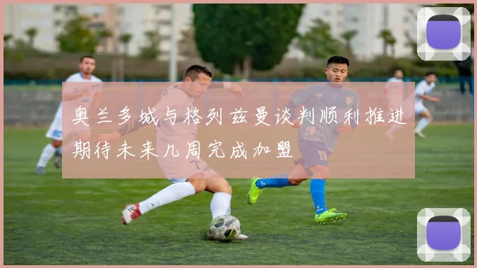 奥兰多城与格列兹曼谈判顺利推进期待未来几周完成加盟