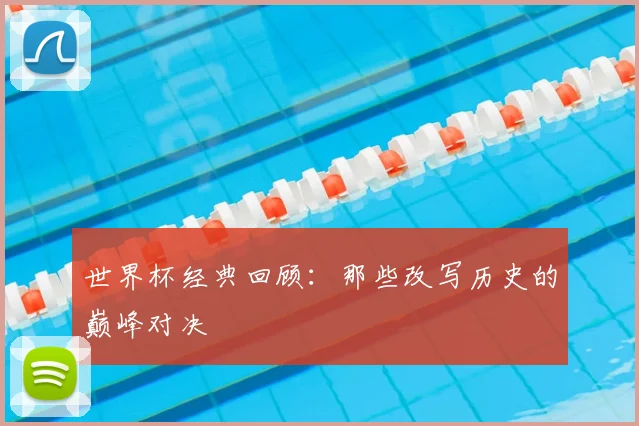 世界杯经典回顾：那些改写历史的巅峰对决